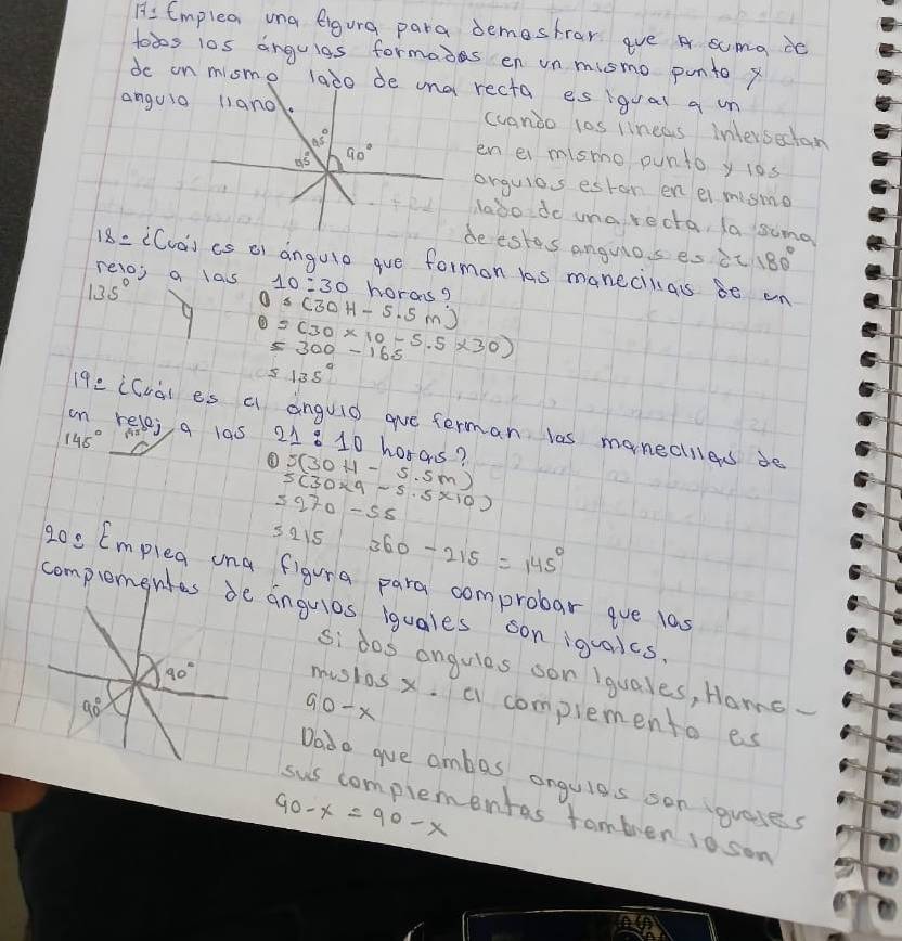 Hs Emplexr una eigura para demestror ave A scma dc 
toos l0s anguigs formais en un mismo punto x
do on mismo laào de una recta es igual q un 
anguia l1and. cvanoo 10s lineas intersectan
65°
n5 90° en ei mismo ounto y l0s 
orguios estan en ei mismo 
labo do uarecta, la sung 
beestes anguios es it 180°
18 = ((va) cs o) angule gue formon las manecilas so on 
reloj a lass 10:30 horasg
135°
5(30H-5.5m)
9 =(30* 10-5.5* 30)
=300-165
5135°
192 (Cva) es a anguid aue ferman las manecles de 
on relej, a las 21:10 horas?
145°
5(30H-5.5m)
5(30* 9-5.5* 10)
5270-55
5215 360-215=145°
20: Emplea ona figura para comprobar ave las 
complementes de anguios iquales son iquaics.
90°
si dos angules son iquales, Hame 
mustas x. a complemento es
90°
G 0-x
Dado gue ambas angule's son (gueses
90-x=90-x
sus complementas tamber soson