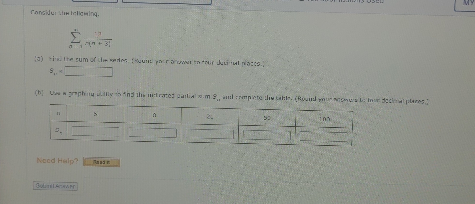 MY
Consider the following.
sumlimits _(n=1)^(∈fty) 12/n(n+3) 
(a) Find the sum of the series. (Round your answer to four decimal places.)
S_napprox □
(b) Use a graphing utility to find the indicated partial sum S_n and complete the table. (Round your answers to four decimal places.)
Need Help? Read It
Submit Answer