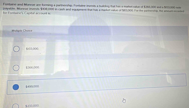 Fontaine and Monroe are forming a partnership. Fontaine invests a building that has a market value of $366,000 and a $133,000 note
payable. Monroe invests $108,000 in cash and equipment that has a market value of $83,000. For the partnership, the amount recorded
for Fontaine's Capital account is:
Multiple Choice
$133,000.
$366,000.
$499,000.
$233,000.