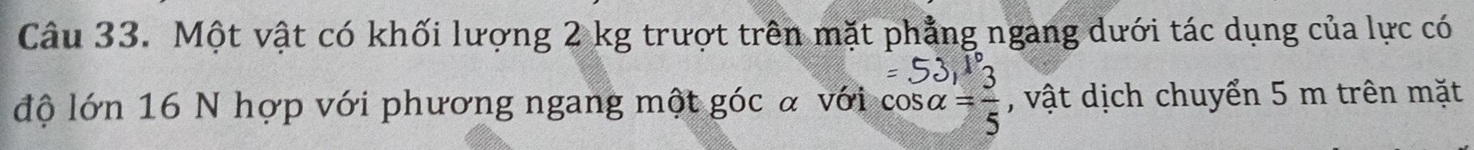 Một vật có khối lượng 2 kg trượt trên mặt phẳng ngang dưới tác dụng của lực có 
độ lớn 16 N hợp với phương ngang một góc α với beginarrayr =53,1° cos alpha = 3/5 endarray , vật dịch chuyển 5 m trên mặt