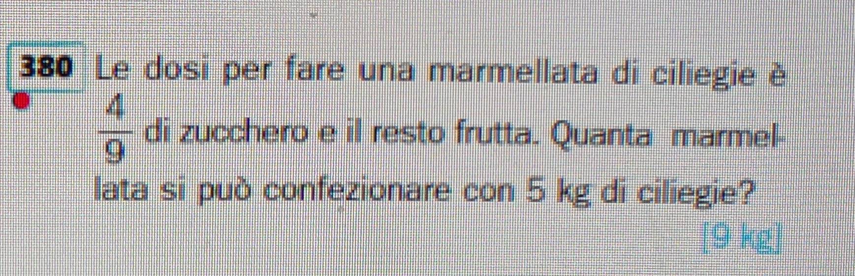 380 Le dosi per fare una marmellata di ciliegie è
 4/9  di zucchero e il resto frutta. Quanta marmel- 
lata si può confezionare con 5 kg di ciliegie? 
[ 9 kg