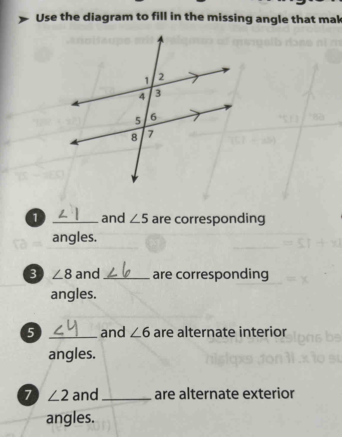 Use the diagram to fill in the missing angle that mak 
1 _and ∠ 5 are corresponding 
angles. 
3 ∠ 8 and _are corresponding 
angles. 
5 _and ∠ 6 are alternate interior 
angles. 
7 ∠ 2 and _are alternate exterior 
angles.