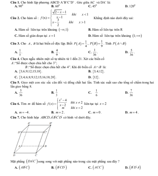 Cho hình lập phương ABCDA'B'C'D'. Góc giữa AC và DA’ là:
A. 90° B. 60° C. 45° D. 120°
□ khi
Câu 2. Cho hàm số : f(x)=beginarrayl  (sqrt(2-x)-1)/x-1  x- 3/2 endarray. khi □ beginarrayr x 1endarray Khẳng định nào dưới đây sai:
A. Hàm số liên tục trên khoảng (-∈fty ;1) B. Hàm số liên tục trên R
C. Hàm số gián đoạn tại x=1 D. Hàm số liên tục trên khoảng (1;+∈fty )
Câu 3. Cho A , B là hai biến cố độc lập. Biết P(A)= 1/4 ,P(B)= 1/9 . Tinh P(A∩ B)
A.  1/5 .  4/9 .  1/36 . D.  5/36 .
B.
C.
Câu 4. Chọn ngẫu nhiên một shat o 6 tự nhiên từ 1 đến 21. Xét các biến cố
A:“Số được chọn chia hết cho 3''
B:“Số được chọn chia hết cho 4'' Khi đó biến cố A∩ B là:
A.  3;6;9;12;15;18 . B.  3;4;12 .
C.  3;4;6;8;9;12;15;16;18;20 . D.  12 .
Câu 5. Gieo một con súc sắc cân đối và đồng chất hai lần. Tính xác suất sao cho tổng số chấm trong hai
lần gieo bằng 8.
A.  5/36   1/3  C.  1/6  D.  7/36 
B.
Câu 6. Tìm m để hàm số f(x)=beginarrayl  (x^2-4)/x-2  mendarray. khi x!= 2 liên tục tại x=2
khī x=2
A. m=-4. B. m=2. C. m=0. D. m=4.
Câu 7. Cho hình hộp ABCD.A'B'C'D' có hình vẽ dưới đây.
Mặt phẳng (DA'C')song song với mặt phẳng nào trong các mặt phẳng sau đây ?
A. (AB'C) B. (B'CD') C. (ACC') D. (B'D'A)