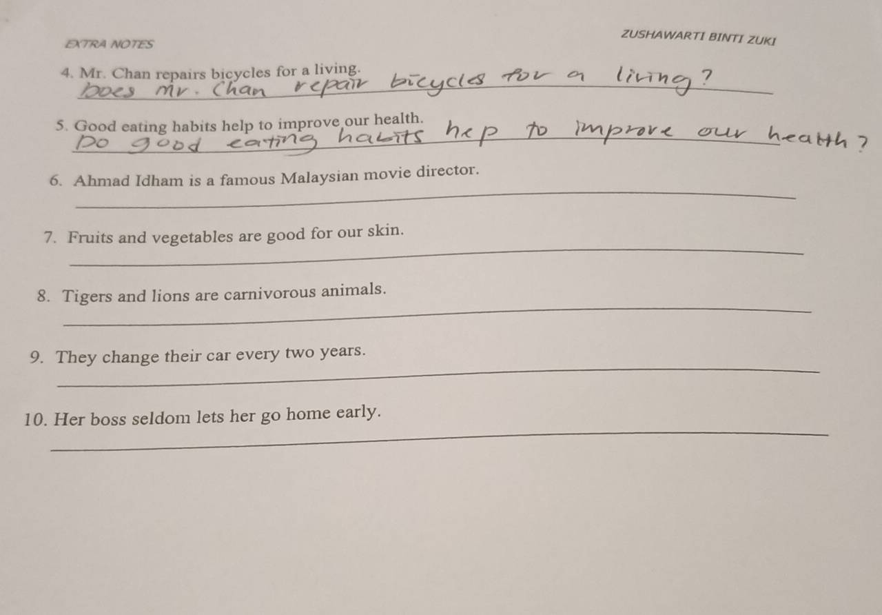 ZUSHAWARTI BINTI ZUKI 
EXTRA NOTES 
_ 
4. Mr. Chan repairs bicycles for a living. 
_ 
5. Good eating habits help to improve our health. 
_ 
6. Ahmad Idham is a famous Malaysian movie director. 
_ 
7. Fruits and vegetables are good for our skin. 
_ 
8. Tigers and lions are carnivorous animals. 
_ 
9. They change their car every two years. 
_ 
10. Her boss seldom lets her go home early.