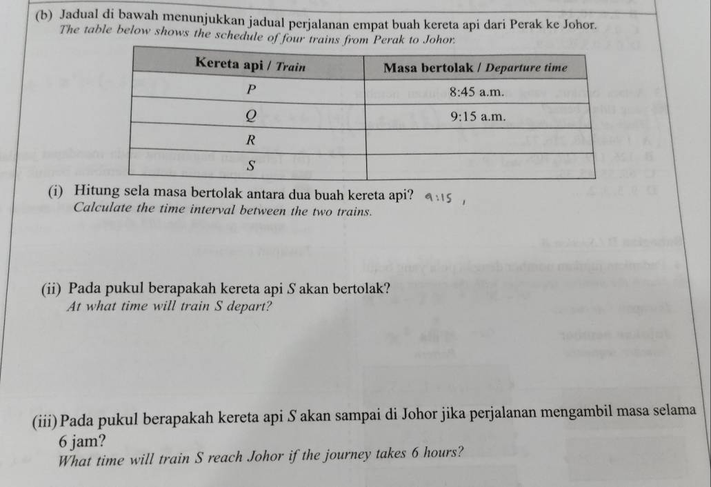 Jadual di bawah menunjukkan jadual perjalanan empat buah kereta api dari Perak ke Johor.
The table below shows the schedule of four trains from Perak to Johor.
(i) Hitung sela masa bertolak antara dua buah kereta api?
Calculate the time interval between the two trains.
(ii) Pada pukul berapakah kereta api S akan bertolak?
At what time will train S depart?
(iii)Pada pukul berapakah kereta api S akan sampai di Johor jika perjalanan mengambil masa selama
6 jam?
What time will train S reach Johor if the journey takes 6 hours?