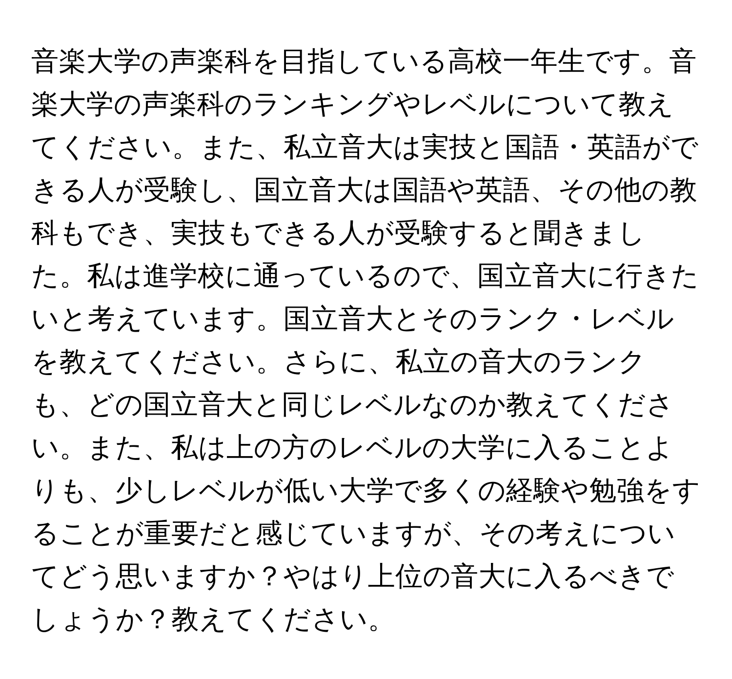 音楽大学の声楽科を目指している高校一年生です。音楽大学の声楽科のランキングやレベルについて教えてください。また、私立音大は実技と国語・英語ができる人が受験し、国立音大は国語や英語、その他の教科もでき、実技もできる人が受験すると聞きました。私は進学校に通っているので、国立音大に行きたいと考えています。国立音大とそのランク・レベルを教えてください。さらに、私立の音大のランクも、どの国立音大と同じレベルなのか教えてください。また、私は上の方のレベルの大学に入ることよりも、少しレベルが低い大学で多くの経験や勉強をすることが重要だと感じていますが、その考えについてどう思いますか？やはり上位の音大に入るべきでしょうか？教えてください。