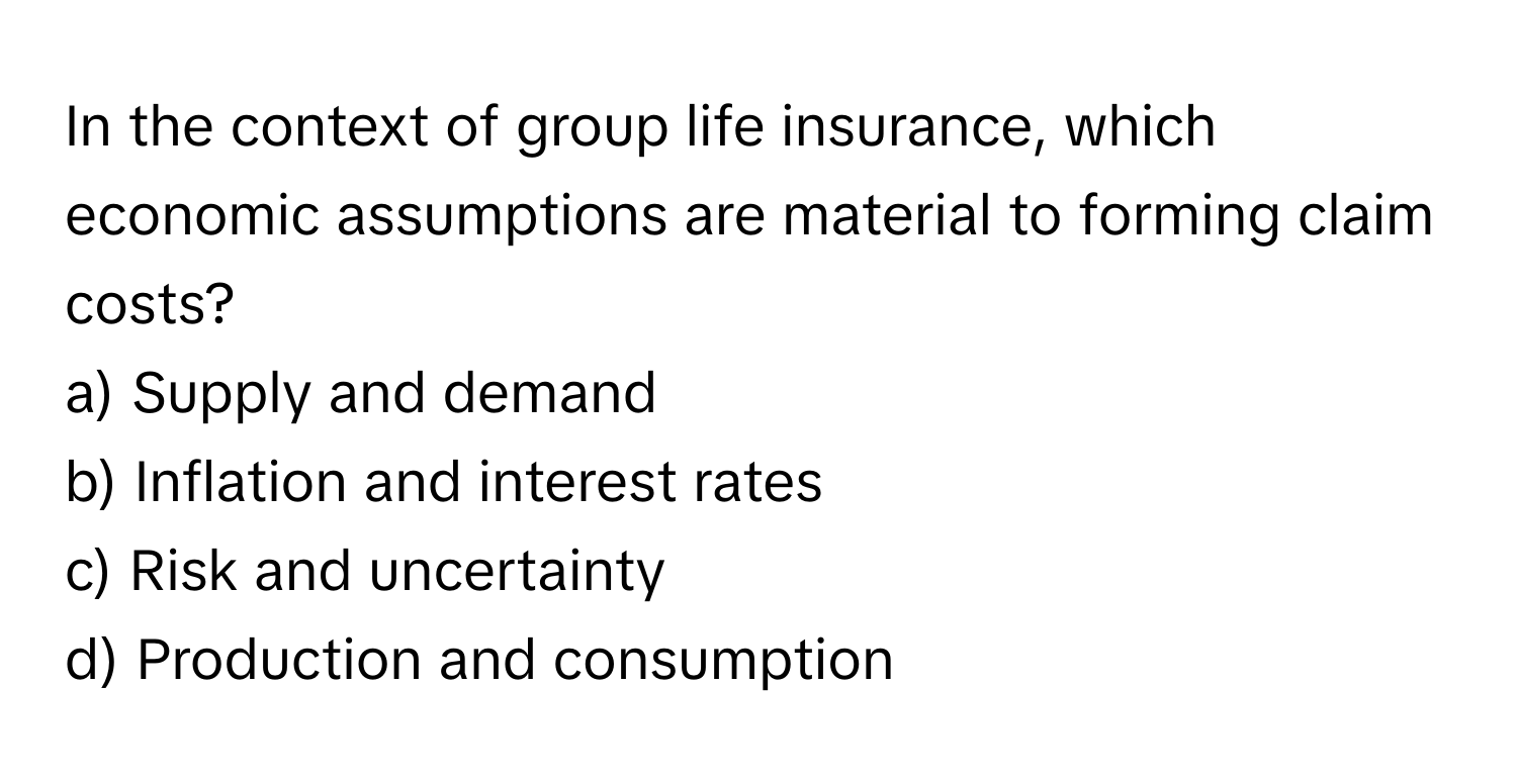 In the context of group life insurance, which economic assumptions are material to forming claim costs?

a) Supply and demand 
b) Inflation and interest rates 
c) Risk and uncertainty 
d) Production and consumption