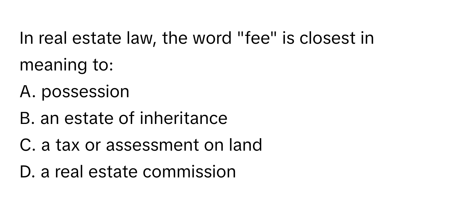 In real estate law, the word "fee" is closest in meaning to:

A. possession
B. an estate of inheritance
C. a tax or assessment on land
D. a real estate commission