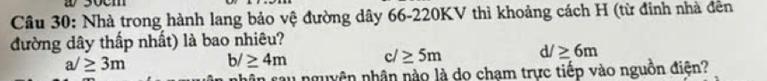 Nhà trong hành lang bảo vệ đường dây 66-220KV thì khoảng cách H (từ đinh nhà đên
đường dây thấp nhất) là bao nhiêu?
a/≥ 3m
b/≥ 4m
c/≥ 5m
d/≥ 6m
nhân sau nguyên nhân nào là do chạm trực tiếp vào nguồn điện?