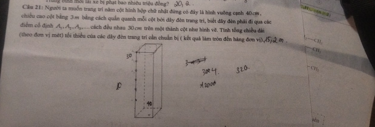 lng bình môi lài xe bị phạt bao nhiêu triệu đồng? 
Câu 21: Người ta muốn trang trí năm cột hình hộp chữ nhật đứng có đáy là hình vuông cạnh 40cm,
H, (n > 2) 
chiều cao cột bằng 3m bằng cách quần quanh mỗi cột bởi dây đèn trang trí, biết dây đèn phải đì qua các 
... 
điểm cổ định A_1, A_2, A_3, 4° Acách đều nhau 30 cm trên một thành cột như hình vẽ. Tính tổng chiều dài 
(theo đơn vị mét) tối thiểu của các dây đèn trang trí cần chuẩn bị ( kết quả làm tròn đến hàng đơn vị), -CH_3
CH
CH_3
p
iên