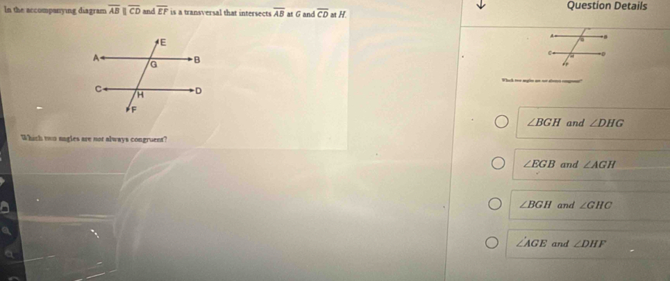 In the accompanying diagram overline ABparallel overline CD and overline EF is a transversal that intersects overline AB at G and overline CD at H. Question Details
Whch ton sgle an soe aletes cope
∠ BGH and ∠ DHG
Which two sagles are not always congruent?
∠ EGB and ∠ AGH
∠ BGH and ∠ GHC
∠ AGE and ∠ DHF