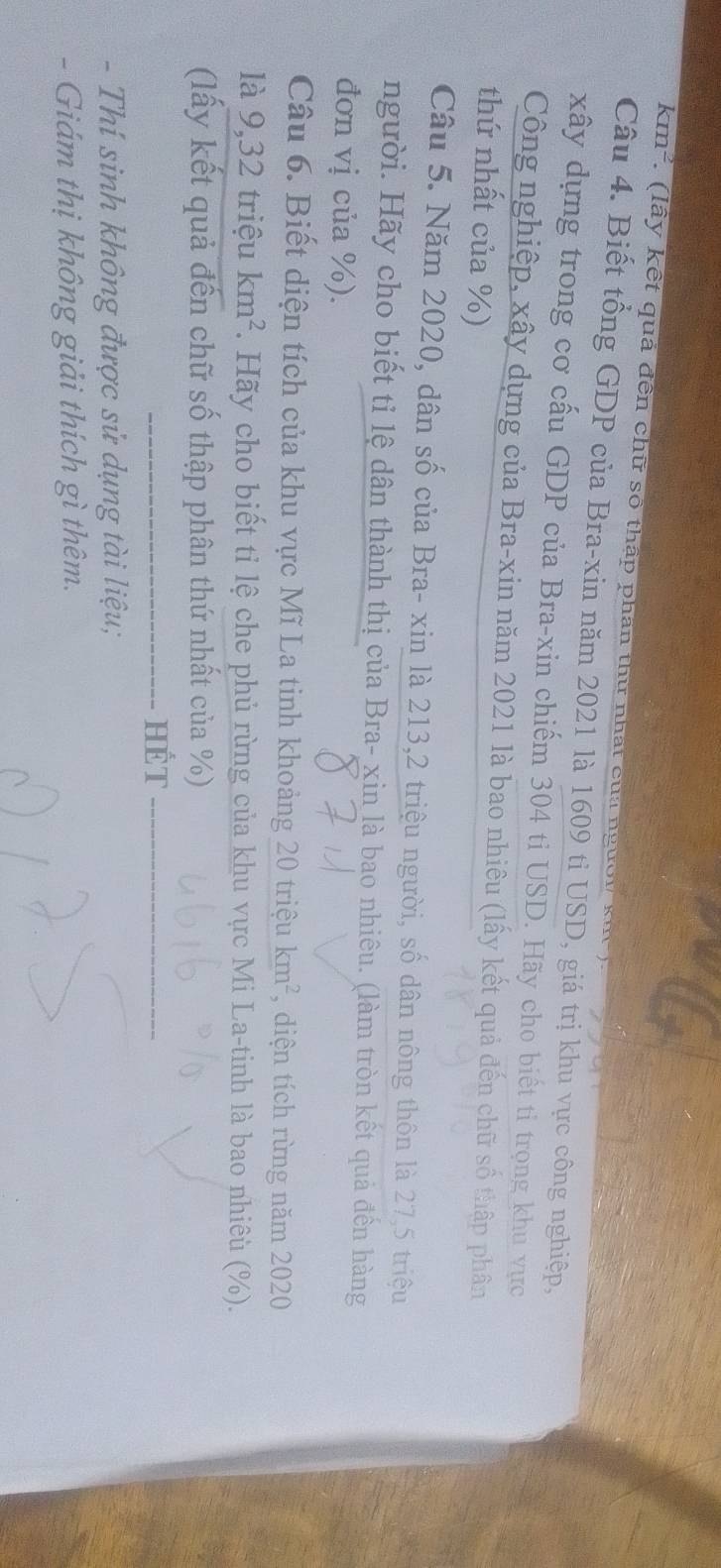 km^2 : ( l y kết quả đền chữ số thấp phân thừ nhất của nữ 
Câu 4. Biết tổng GDP của Bra-xin năm 2021 là 1609 tỉ USD, giá trị khu vực công nghiệp, 
xây dựng trong cơ cấu GDP của Bra-xin chiếm 304 ti USD. Hãy cho biết tiỉ trọng khu vực 
Công nghiệp, xây dựng của Bra-xin năm 2021 là bao nhiêu (lấy kết quả đến chữ số thập phân 
thứ nhất của %) 
Câu 5. Năm 2020, dân số của Bra- xin là 213, 2 triệu người, số dân nông thôn là 27, 5 triệu 
người. Hãy cho biết tỉ lệ dân thành thị của Bra- xin là bao nhiêu. (làm tròn kết quả đến hàng 
đơn vị của %). 
Câu 6. Biết diện tích của khu vực Mĩ La tinh khoảng 20tri ệu km^2 , diện tích rừng năm 2020 
là 9, 32 triệu km^2. Hãy cho biết tỉ lệ che phủ rừng của khu vực Mi La-tinh là bao nhiêu (%). 
(lấy kết quả đến chữ số thập phân thứ nhất của %) 
_HếT_ 
- Thí sinh không được sử dụng tài liệu; 
- Giám thị không giải thích gì thêm.