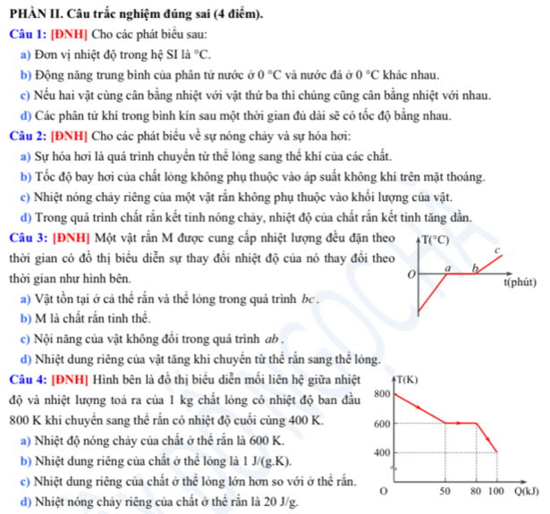 PHÀN II. Câu trắc nghiệm đúng sai (4 điểm).
Câu 1: [ĐNH] Cho các phát biểu sau:
a) Đơn vị nhiệt độ trong hệ SI là ^circ C.
b) Động năng trung bình của phân tử nước ở 0°C và nước đá ở 0°C khác nhau.
c) Nếu hai vật cùng cân bằng nhiệt với vật thứ ba thì chúng cũng cân bằng nhiệt với nhau.
d) Các phân tử khí trong bình kín sau một thời gian đủ dài sẽ có tốc độ bằng nhau.
Câu 2: [ĐNH] Cho các phát biểu về sự nóng chảy và sự hóa hơi:
a) Sự hóa hơi là quá trình chuyển từ thể lóng sang thể khí của các chất.
b) Tốc độ bay hơi của chất lỏng không phụ thuộc vào áp suất không khí trên mặt thoáng.
c) Nhiệt nóng chảy riêng của một vật rắn không phụ thuộc vào khối lượng của vật.
d) Trong quá trình chất rắn kết tinh nóng chảy, nhiệt độ của chất rắn kết tinh tăng dẫn.
Câu 3: [ĐNH] Một vật rắn M được cung cấp nhiệt lượng đều đặn theo T(^circ C)
c
thời gian có đồ thị biểu diễn sự thay đồi nhiệt độ của nó thay đồi theo
0 a b
thời gian như hình bên. t(phút)
a) Vật tồn tại ở cả thể rắn và thể lỏng trong quá trình bc .
b) M là chất rắn tinh thể.
c) Nội năng của vật không đổi trong quá trình ab .
d) Nhiệt dung riêng của vật tăng khi chuyển từ thể rắn sang thể lỏng.
Câu 4: [ĐNH] Hình bên là đồ thị biểu diễn mối liên hệ giữa nhiệ
độ và nhiệt lượng toả ra của 1 kg chất lỏng có nhiệt độ ban đầ
800 K khi chuyển sang thể rắn có nhiệt độ cuối cùng 400 K. 
a) Nhiệt độ nóng chảy của chất ở thể rắn là 600 K.
b) Nhiệt dung riêng của chất ở thể lỏng là 1 J/(g.K).
c) Nhiệt dung riêng của chất ở thể lỏng lớn hơn so với ở thể rắn.
d) Nhiệt nóng chảy riêng của chất ở thể rắn là 20 J/g.