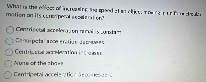 What is the effect of increasing the speed of an object moving in uniform circular
motion on its centripetal acceleration?
Centripetal acceleration remains constant
Centripetal acceleration decreases.
Centripetal acceleration increases
None of the above
Centripetal acceleration becomes zero