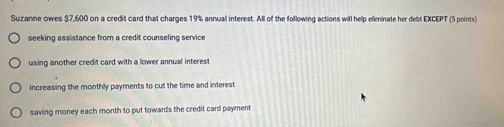 Suzanne owes $7,600 on a credit card that charges 19% annual interest. All of the following actions will help eliminate her debt EXCEPT (5 points)
seeking assistance from a credit counseling service
using another credit card with a lower annual interest
increasing the monthly payments to cut the time and interest
saving money each month to put towards the credit card payment