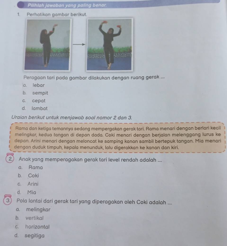 Pilihlah jawaban yang paling benar.
1. Perhatikan gambar berikut.
Peragaan tari pada gambar dilakukan dengan ruang gerak ....
a. lebar
b. sempit
c. cepat
d. lambat
Uraian berikut untuk menjawab soal nomor 2 dan 3.
Rama dan ketiga temannya sedang mempergakan gerak tari. Rama menari dengan berlari kecil
melingkar, kedua tangan di depan dada. Coki menari dengan berjalan melenggang lurus ke
depan. Arini menari dengan meloncat ke samping kanan sambil bertepuk tangan. Mia menari
dengan duduk timpuh, kepala menunduk, lalu digerakkan ke kanan dan kiri.
2) Anak yang memperagakan gerak tari level rendah adalah ....
a. Rama
b. Coki
c. Arini
d. Mia
3.) Pola lantai dari gerak tari yang diperagakan oleh Coki adalah ....
a. melingkar
b. vertikal
c. horizontal
d. segitiga