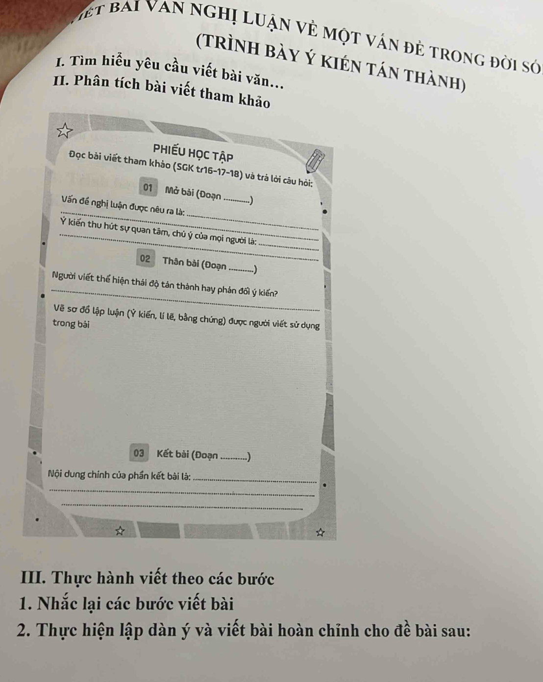 iết bai van nghị luận vẻ một vấn đẻ trong đời sớ 
(trình bày Ý kién tán thành) 
I. Tìm hiểu yêu cầu viết bài văn... 
II. Phân tích bài viết tham khảo 
Phiếu Học tập 
Đọc bài viết tham khảo (SGK tr16-17-18) và trả lời câu hỏi: 
01 Mở bài (Đoạn_ 
...) 
_ 
_ 
Vấn đề nghị luận được nêu ra là: 
Ý kiến thu hút sự quan tâm, chú ý của mọi người là: 
_ 
02 Thân bài (Đoạn_ ..) 
_ 
Người viết thể hiện thái độ tản thành hay phản đối ý kiến? 
Vẽ sơ đổ lập luận (Ý kiến, lí lẽ, bằng chứng) được người viết sử dụng 
trong bài 
03 Kết bài (Đoạn _..) 
Nội dung chính của phần kết bài là:_ 
_ 
_ 
III. Thực hành viết theo các bước 
1. Nhắc lại các bước viết bài 
2. Thực hiện lập dàn ý và viết bài hoàn chỉnh cho đề bài sau: