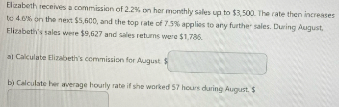 Elizabeth receives a commission of 2.2% on her monthly sales up to $3,500. The rate then increases 
to 4.6% on the next $5,600, and the top rate of 7.5% applies to any further sales. During August, 
Elizabeth's sales were $9,627 and sales returns were $1,786. 
a) Calculate Elizabeth's commission for August. $
b) Calculate her average hourly rate if she worked 57 hours during August. $