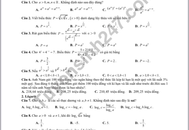 Cho a>0,m,n∈ R. Khẳng định nào sau đây đúng?
A. a^m+a^n=a^(m+n). B. a^(n'=a^m-n). C. (a^m)^n=(a^n)^m. D.  d^n/a^n =a^(n-∈fty).
Câu 2. Viết biểu thức P=sqrt[3](x.sqrt [4]x),(x>0) đưới dang lũy thừa với số mũ hữu tỷ
A. P=x^(frac 1)4. B. P=x^(frac 1)12. C. P=x^(frac 1)7. D. P=x^(frac 5)12.
Câu 3, Rút gon biệu thức P=frac a^(sqrt(n)+1)a^(2-sqrt(n))(a^(sqrt(n)-2))^sqrt(n+2) với a>0
A. P=a B. P=a^3 C. P=a^4 D. P=a^5
Câu 4. Cho 4^x+4^(-x)=7. Biểu thức P= (5+21+2)/8-42^2-42°  có giá trị bằng
A. P= 3/2 . B. p=- 5/2  C. P=2. D. P=-2.
Câu 5. Nếu a^(frac 1)3>a^(frac 1)6 và b^(sqrt(3))>b^(sqrt(3)) thì
A. a<1;0 B. a>1;b<1. C. 0<1</tex> D. a>1;0
Câu 6. Anh Nam gửi 100 triệu đồng vào ngân hàng theo thể thức lãi kép kì hạn là một quý với lãi suất 3%
một quý. Sau đúng 6 tháng anh Nam gửi thêm 100 triệu đồng với kì hạn và lãi suất như trước đó.Hỏi sau 1
năm số tiên anh Nam nhân được là bao nhiệu?.
A. 218,64 triệu đông B. 208, 25 triệu đồng C. 210,45 triệu đồng. D. 209, 25 triệu đồng.
2. Lôgarit
Câu 7, Cho a,b,c là các số thực dương và a,b!= 1. Khẳng định nào sau đây là sai?
A. log ,b.log ,a=1. B. log ,c=-log ,a. C. log _ac=frac log _bclog _ba. D. log _ac=log ,b.log _bc.
Câu 8. Cho a>0 và a!= 1 , khi đó log _asqrt[5](a) bine
A.  1/5 . B. -5. C. 5. D. - 1/5 .