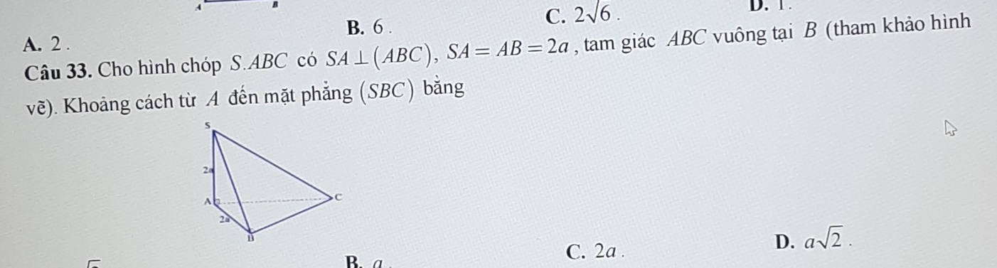 A
C. D. 1.
A. 2. B. 6 . 2sqrt(6). 
Câu 33. Cho hình chóp S. ABC có SA⊥ (ABC), SA=AB=2a , tam giác ABC vuông tại B (tham khảo hình
vẽ). Khoảng cách từ A đến mặt phẳng (SBC) bằng
B. a
C. 2a.
D. asqrt(2).