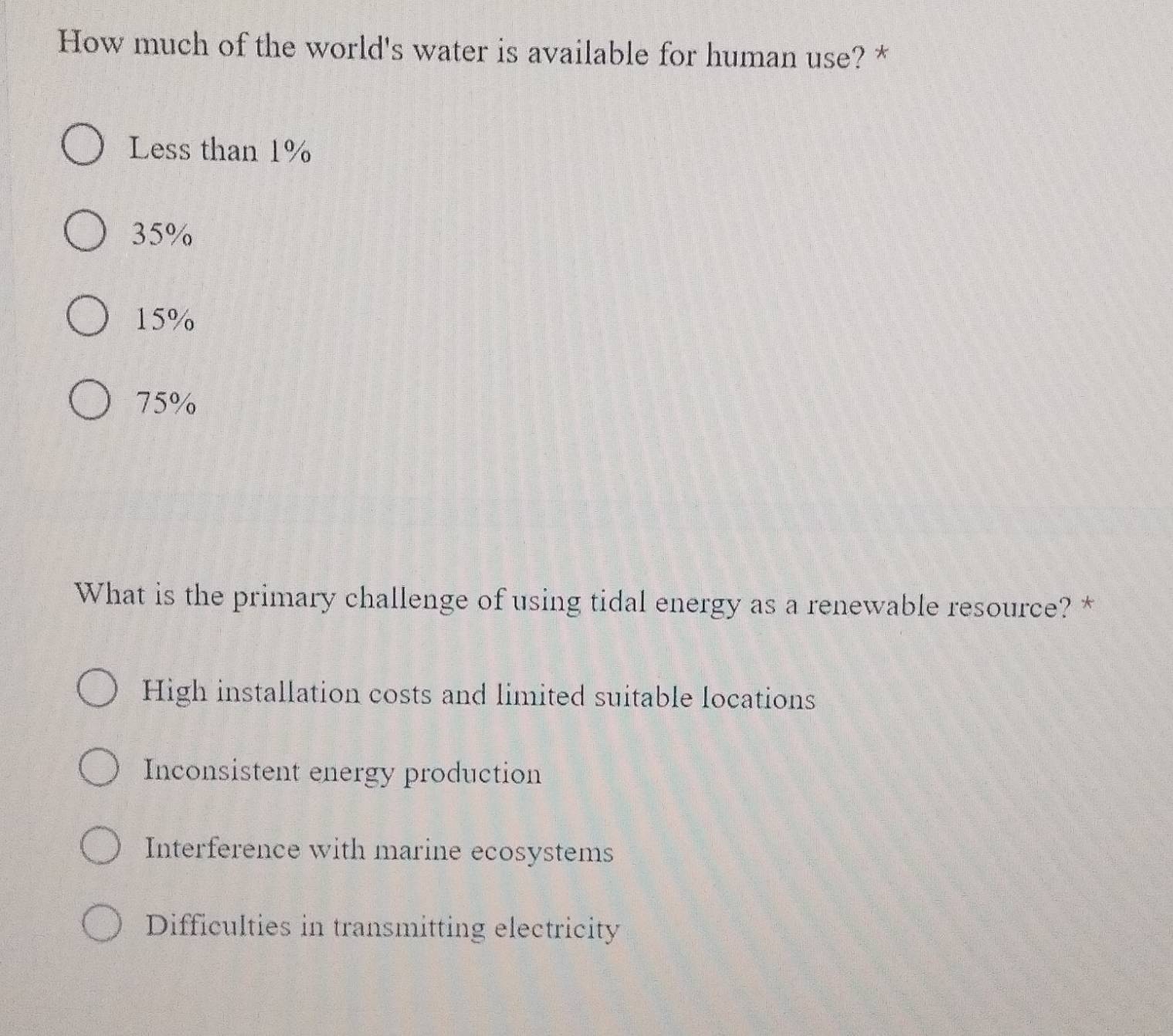 How much of the world's water is available for human use? *
Less than 1%
35%
15%
75%
What is the primary challenge of using tidal energy as a renewable resource? *
High installation costs and limited suitable locations
Inconsistent energy production
Interference with marine ecosystems
Difficulties in transmitting electricity