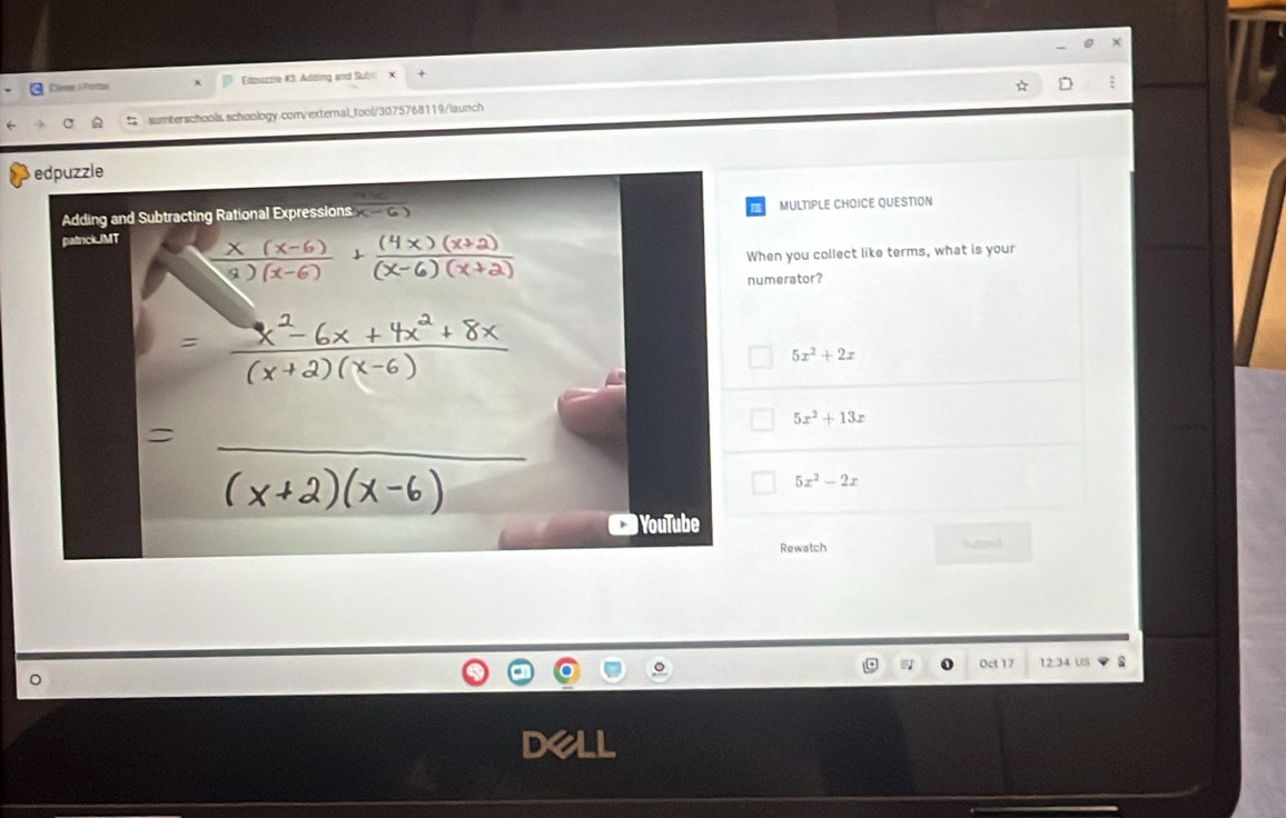 Clevee s Mortai Edpuzzie #3: Adding and Subl ×
a sumterschools.schoology.com/external_tool/3075768119/launch
edpuzzle
Adding and Subtracting Rational Expressions x-6)
MULTIPLE CHOICE QUESTION
patrickJMT
When you collect like terms, what is your
numerator?
5x^2+2x
5x^2+13x
_
5x^2-2x
YouTube
Rewatch Bubit
o Oct 17 12:34 US
de