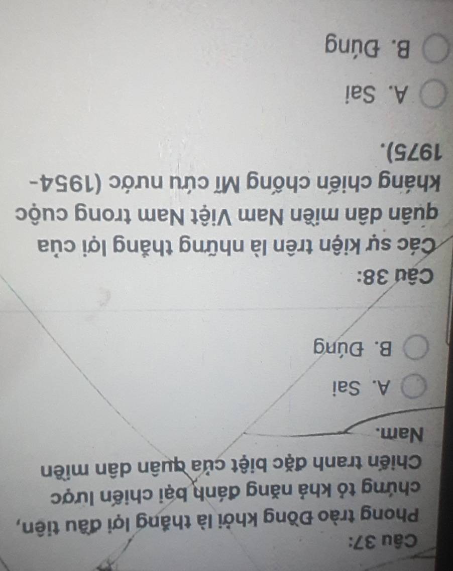 Phong trào Đồng khởi là thắng lợi đầu tiên,
chứng tỏ khả năng đánh bại chiến lược
Chiến tranh đặc biệt của quân dân miền
Nam.
A. Sai
B. Đúng
Câu 38:
Các sự kiện trên là những thắng lợi của
duân dân miền Nam Việt Nam trong cuộc
kháng chiến chống Mĩ cứu nước (1954-
1975).
A. Sai
B. Đúng