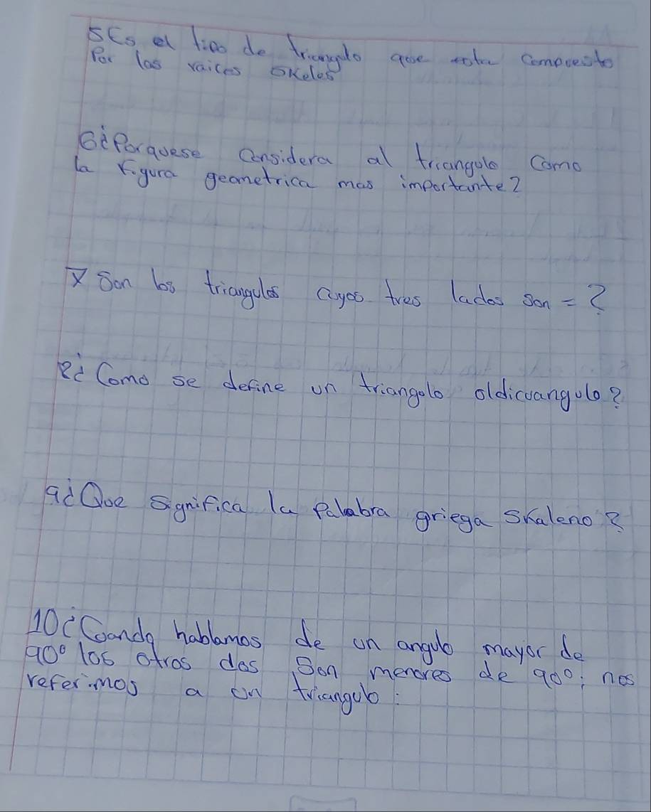 5Cs at f:no do triangdo goe rate comeuecite 
Por las vaices OKelos 
GePorquese Considera al triangole Come 
la Ygura geometrica mas importante? 
XSon bi triangulas cuyes tres lades Son= 2
Ri Como se define on triangolo oldicuangulo? 
ad Ooe Sgnifica la Palabra griega skaleno? 
10CConda habbamas de an anguo mayor do
90° 1o6 stros dos Son menores de 90° nos 
refermos a on triangob