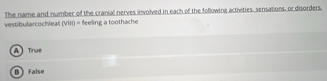 The name and number of the cranial nerves involved in each of the following activities, sensations, or disorders,
vestibularcochleat (VIII) = feeling a toothache
A True
B False