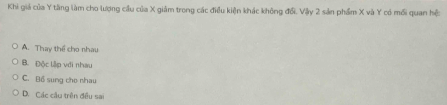 Khi giả của Y tăng làm cho lượng cầu của X giảm trong các điều kiện khác không đổi. Vậy 2 sản phẩm X và Y có mối quan hệ:
A. Thay thể cho nhau
B. Độc lập với nhau
C. Bổ sung cho nhau
D. Các câu trên đều sai