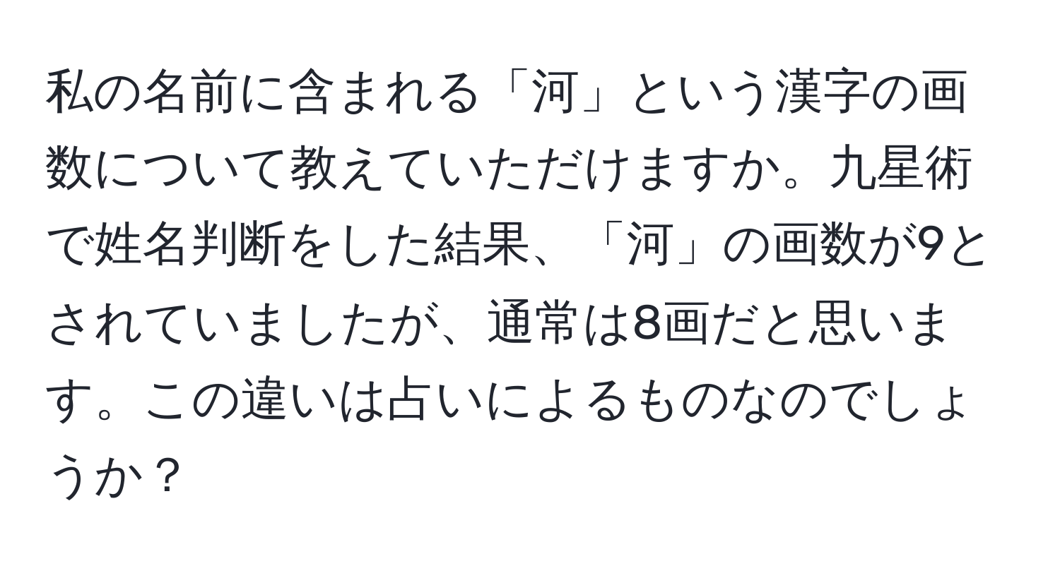 私の名前に含まれる「河」という漢字の画数について教えていただけますか。九星術で姓名判断をした結果、「河」の画数が9とされていましたが、通常は8画だと思います。この違いは占いによるものなのでしょうか？