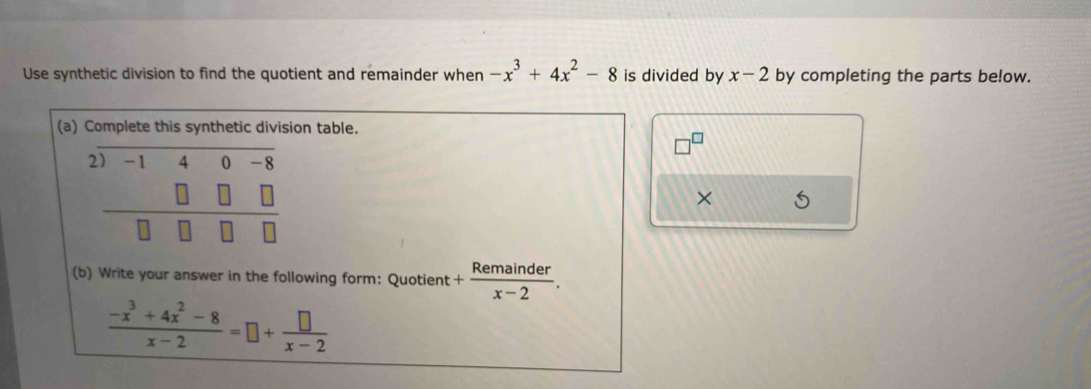 Use synthetic division to find the quotient and remainder when -x^3+4x^2-8 is divided by x-2 by completing the parts below. 
(a) Complete this synthetic division table. 
2 beginarrayr -140-8 □ □ □  □ &□ □ endarray
× 
(b) Write your answer in the following form: Quotient + Remainder/x-2 .
 (-x^3+4x^2-8)/x-2 =□ + □ /x-2 