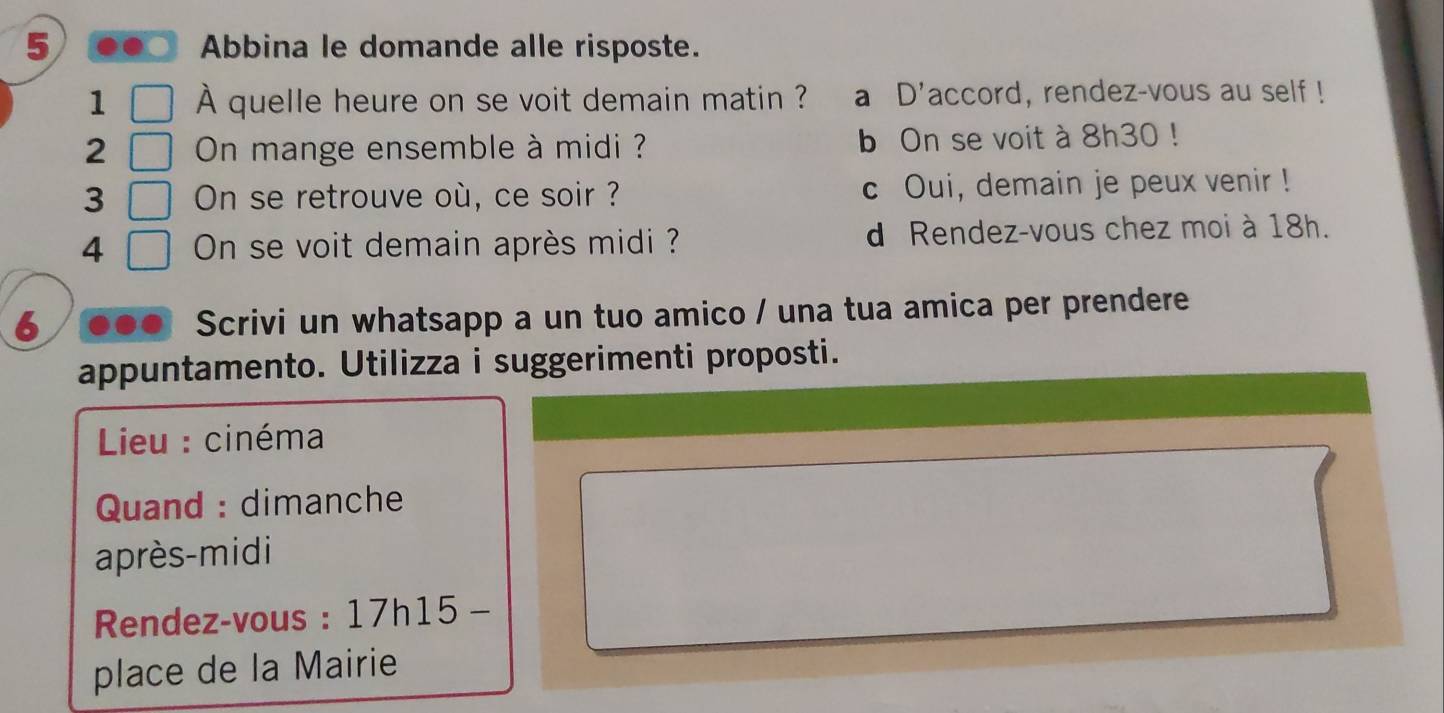 5 . Abbina le domande alle risposte.
1 À quelle heure on se voit demain matin ? a D'accord, rendez-vous au self!
2 On mange ensemble à midi ? b On se voit à 8h30!
3 On se retrouve où, ce soir ? c Oui, demain je peux venir!
4 On se voit demain après midi ? d Rendez-vous chez moi à 18h.
6 . Scrivi un whatsapp a un tuo amico / una tua amica per prendere
appuntamento. Utilizza i suggerimenti proposti.
* Lieu : cinéma
Quand : dimanche
après-midi
Rendez-vous : 17h15 -
place de la Mairie