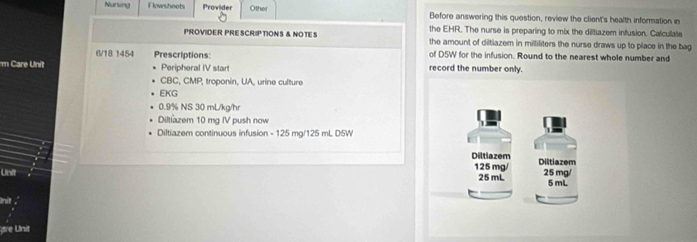 Nursing Flowsheots Provider Other Before answering this question, review the client's health information in 
the EHR. The nurse is preparing to mix the diltiazem infusion. Calculate 
PROVIDER PRESCRIPTIONS & NOTES the amount of diltiazem in milliliters the nurse draws up to place in the bag
6/18 1454 Prescriptions: of D5W for the infusion. Round to the nearest whole number and 
rm Care Unit Peripheral IV start record the number only. 
CBC, CMP, troponin, UA, urine culture 
EKG
0.9% NS 30 mL/kg/hr
Diltiazem 10 mg IV push now 
Diltiazem continuous infusion - 125 mg/125 mL D5W
Unit 
Init 
re Unit