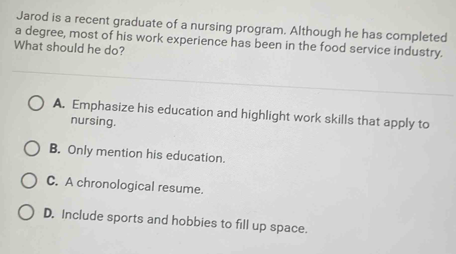 Jarod is a recent graduate of a nursing program. Although he has completed
a degree, most of his work experience has been in the food service industry.
What should he do?
A. Emphasize his education and highlight work skills that apply to
nursing.
B. Only mention his education.
C. A chronological resume.
D. Include sports and hobbies to fill up space.