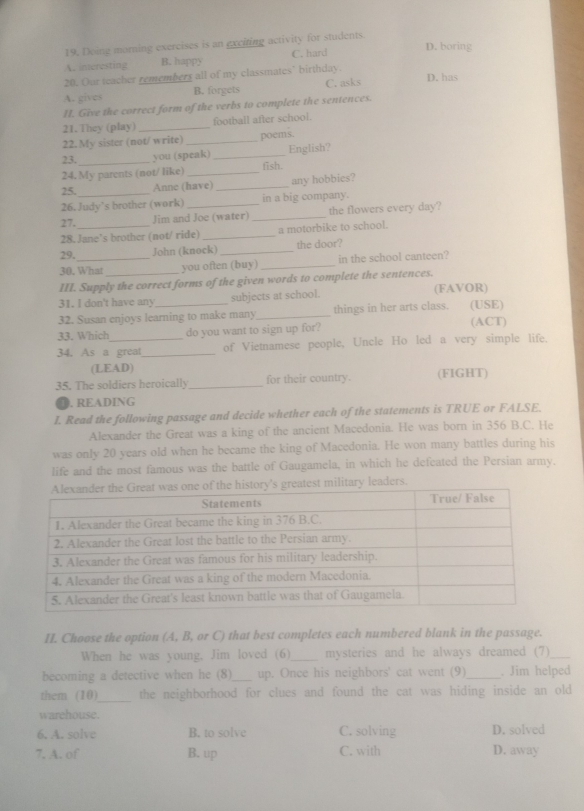 Deing morning exercises is an exciting activity for students.
D. boring
A. interesting B. happy C. hard
20. Our teacher remembers all of my classmates’ birthday.
A. gives B. forgets C. asks D. has
I. Give the correct form of the verbs to complete the sentences.
21.They (play) _football after school.
22. My sister (not/write) _poems.
23. _you (speak)_ English?
24. My parents (not/ like)_ fish.
25. Anne (have) _any hobbies?
26. Judy’s brother (work) in a big company.
27. Jim and Joe (water) _the flowers every day?
28. Jane’s brother (not/ ride) _a motorbike to school.
29. John (knock)_ the door?
30. What you often (buy) _in the school canteen?
III. Supply the correct forms of the given words to complete the sentences.
31. I don't have any subjects at school. (FAVOR)
32. Susan enjoys learning to make many_ things in her arts class. (USE)
33. Which do you want to sign up for? (ACT)
34. As a great_ of Vietnamese people, Uncle Ho led a very simple life.
(LEAD)
35. The soldiers heroically _for their country. (FIGHT)
D. READING
I. Read the following passage and decide whether each of the statements is TRUE or FALSE.
Alexander the Great was a king of the ancient Macedonia. He was born in 356 B.C. He
was only 20 years old when he became the king of Macedonia. He won many battles during his
life and the most famous was the battle of Gaugamela, in which he defeated the Persian army.
ry leaders.
II. Choose the option (A, B, or C) that best completes each numbered blank in the passage.
When he was young. Jim loved (6) _mysteries and he always dreamed (7)_
becoming a detective when he (8)_ up. Once his neighbors' cat went (9)_ . Jim helped
them (10)_ the neighborhood for clues and found the cat was hiding inside an old
warehouse.
6. A. solve B. to solve C. solving D. solved
7. A. of B. up C. with D. away