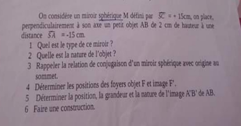 On considère un miroir sphérique M défini par overline SC=+15cm , on place, 
perpendiculairement à son axe un petit objet AB de 2 cm de hauteur à une 
distance overline SA=-15cm. 
1 Quel est le type de ce miroir ? 
2 Quelle est la nature de l’objet ? 
3 Rappeler la relation de conjugaison d’un miroir sphérique avec origine au 
sommet. 
4 Déterminer les positions des foyers objet F et image F'. 
5 Déterminer la position, la grandeur et la nature de l'image à 1'R' de AB. 
6 Faire une construction.