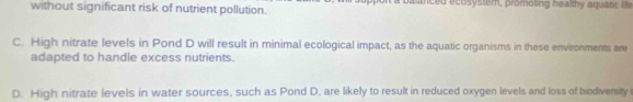 without significant risk of nutrient pollution. p sced ecosystem, promoting healthy aqua tic i
C. High nitrate levels in Pond D will result in minimal ecological impact, as the aquatic organisms in these environments are
adapted to handle excess nutrients.
D. High nitrate levels in water sources, such as Pond D, are likely to result in reduced oxygen levels and loss of biodiversity