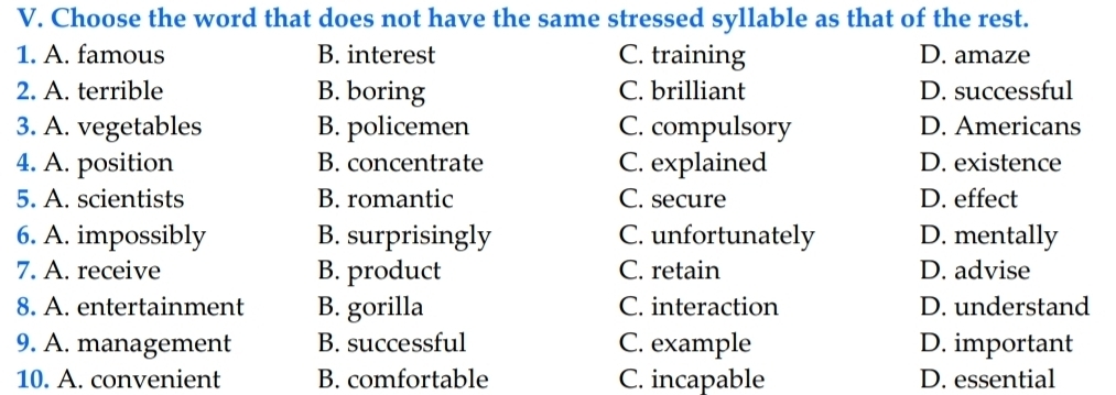 Choose the word that does not have the same stressed syllable as that of the rest.
1. A. famous B. interest C. training D. amaze
2. A. terrible B. boring C. brilliant D. successful
3. A. vegetables B. policemen C. compulsory D. Americans
4. A. position B. concentrate C. explained D. existence
5. A. scientists B. romantic C. secure D. effect
6. A. impossibly B. surprisingly C. unfortunately D. mentally
7. A. receive B. product C. retain D. advise
8. A. entertainment B. gorilla C. interaction D. understand
9. A. management B. successful C. example D. important
10. A. convenient B. comfortable C. incapable D. essential