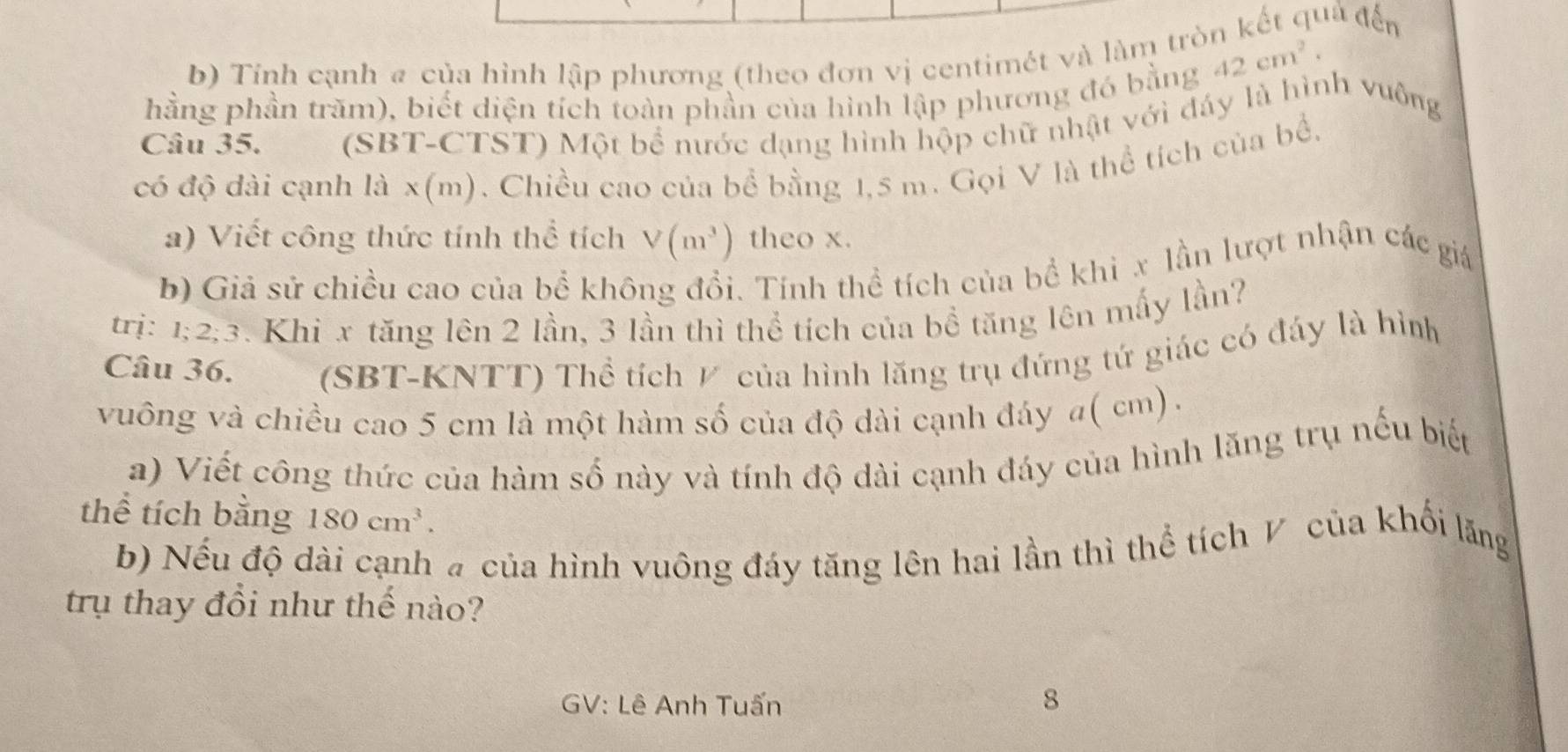 Tính cạnh a của hình lập phương (theo đơn vị centimét và làm tròn kết quả đến 
hằng phần trăm), biết diện tích toàn phần của hình lập phương đó bằng
42cm^2
Câu 35. (SBT-CTST) Một bể nước dạng hình hộp chữ nhật với đáy là hình vuông 
có độ dài cạnh là x (m). Chiều cao của bể bằng 1,5 m. Gọi V là thể tích của bể, 
a) Viết công thức tính thể tích V(m^3) theo x. 
b) Giả sử chiều cao của bể không đổi. Tính thể tích của bể khi x lần lượt nhận các giá 
trị: I : 2:3 3. Khi x tăng lên 2 lần, 3 lần thì thể tích của bổ tăng lên mấy lần? 
Câu 36. (SBT-KNTT) Thể tích ½ của hình lăng trụ đứng tứ giác có đáy là hình 
vuông và chiều cao 5 cm là một hàm số của độ dài cạnh đáy a( cm). 
a) Viết công thức của hàm số này và tính độ dài cạnh đáy của hình lăng trụ nếu biết 
thể tích bằng 180cm^3. 
b) Nếu độ dài cạnh # của hình vuông đáy tăng lên hai lần thì thể tích V của khối lăng 
trụ thay đổi như thế nào? 
GV: Lê Anh Tuấn 8