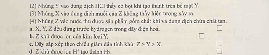 (2) Nhúng Y vào dung dịch HCl thấy có bọt khí tạo thành trên bề mặt Y.
(3) Nhúng X vào dung dịch muối của Z không thấy hiện tượng xảy ra.
(4) Nhúng Z vào nước thu được sản phẩm gồm chất khí và dung dịch chứa chất tan.
a. X, Y, Z đều đứng trước hydrogen trong dãy điện hoá.
b. Z khử được ion của kim loại Y.
c. Dãy sắp xếp theo chiều giảm dần tính khử: Z>Y>X.
d. Z khử được ion H^+ tạo thành H_2.