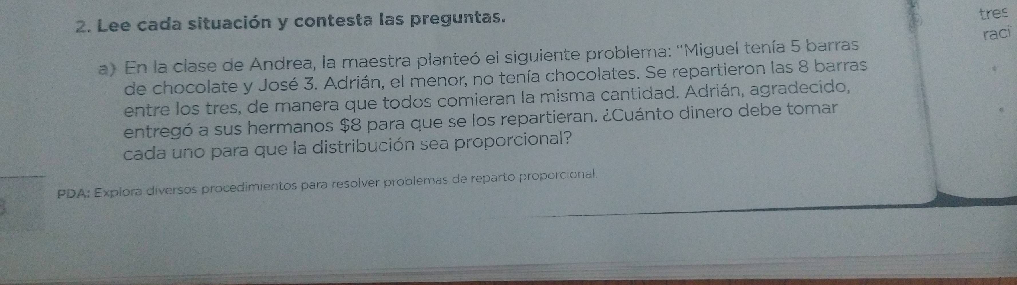 Lee cada situación y contesta las preguntas. 
tres 
a) En la clase de Andrea, la maestra planteó el siguiente problema: 'Miguel tenía 5 barras raci 
de chocolate y José 3. Adrián, el menor, no tenía chocolates. Se repartieron las 8 barras 
entre los tres, de manera que todos comieran la misma cantidad. Adrián, agradecido, 
entregó a sus hermanos $8 para que se los repartieran. ¿Cuánto dinero debe tomar 
cada uno para que la distribución sea proporcional? 
PDA: Explora diversos procedimientos para resolver problemas de reparto proporcional.