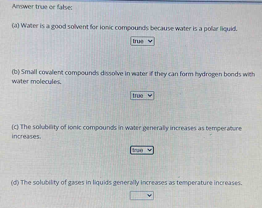 Answer true or false:
(a) Water is a good solvent for ionic compounds because water is a polar liquid.
true
(b) Small covalent compounds dissolve in water if they can form hydrogen bonds with
water molecules.
true
(c) The solubility of ionic compounds in water generally increases as temperature
increases.
true
(d) The solubility of gases in liquids generally increases as temperature increases.