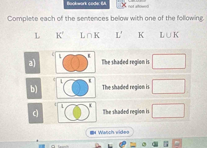 Bookwork code: 6A not allowed Calcurator 
Complete each of the sentences below with one of the following.
L K' L∩ K L' K L∪ K
L K
a) The shaded region is □
L K
b) 
The shaded region is □
L K
c) The shaded region is □ 
Watch video