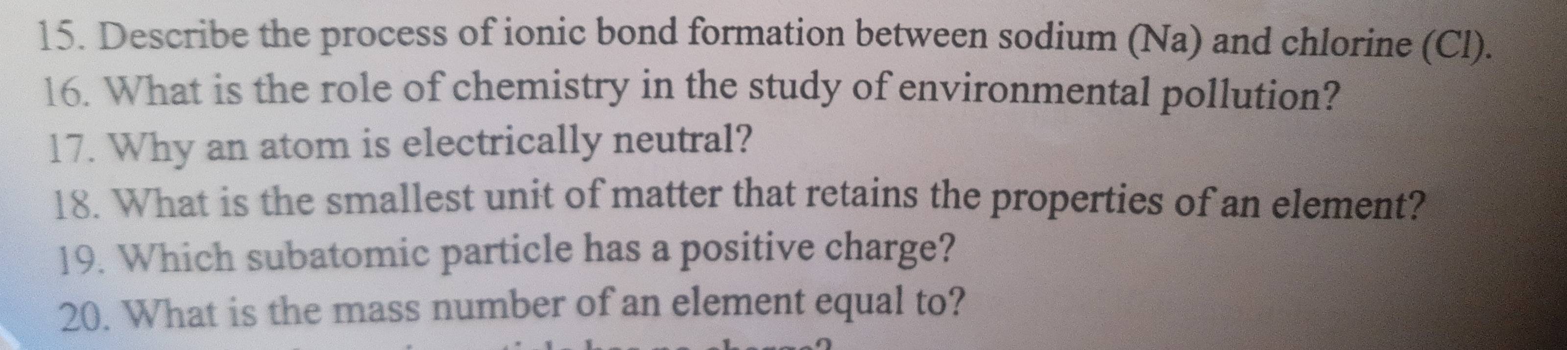 Describe the process of ionic bond formation between sodium (Na) and chlorine (Cl). 
16. What is the role of chemistry in the study of environmental pollution? 
17. Why an atom is electrically neutral? 
18. What is the smallest unit of matter that retains the properties of an element? 
19. Which subatomic particle has a positive charge? 
20. What is the mass number of an element equal to?