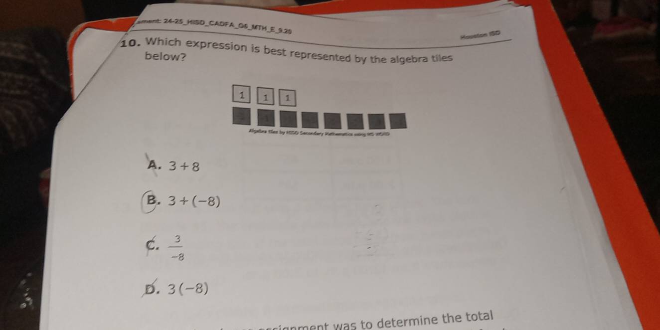 sment: 24-25_HISD_CADFA_GS_MTH_E_9.20
Houston 1SD
10. Which expression is best represented by the algebra tiles
below?
1 1 1
Abgabra tes by MISO Secoedary Mathwmattics using tt5 intn5
A. 3+8
B. 3+(-8)
C.  3/-8 
D. 3(-8)
ment was to determine the total