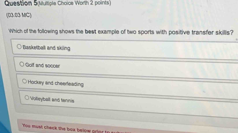 Question 5(Multiple Choice Worth 2 points)
(03.03 MC)
Which of the following shows the best example of two sports with positive transfer skills?
Basketball and skiing
Golf and soccer
Hockey and cheerleading
Volleyball and tennis
You must check the box below pri o t