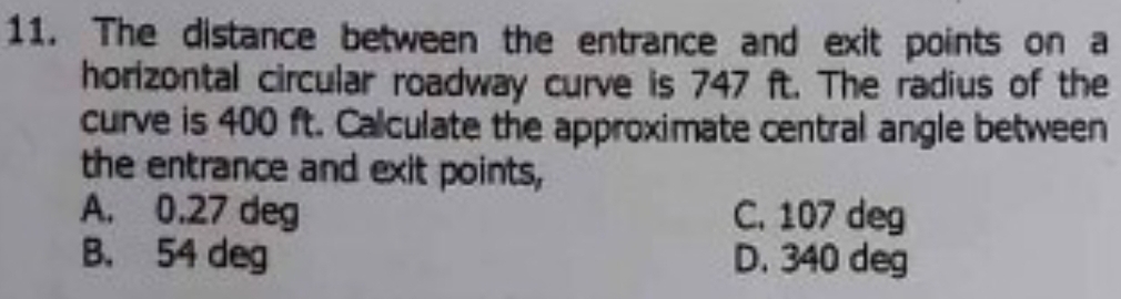 The distance between the entrance and exit points on a
horizontal circular roadway curve is 747 ft. The radius of the
curve is 400 ft. Calculate the approximate central angle between
the entrance and exit points,
A. 0.27 deg C. 107 deg
B. 54 deg D. 340 deg