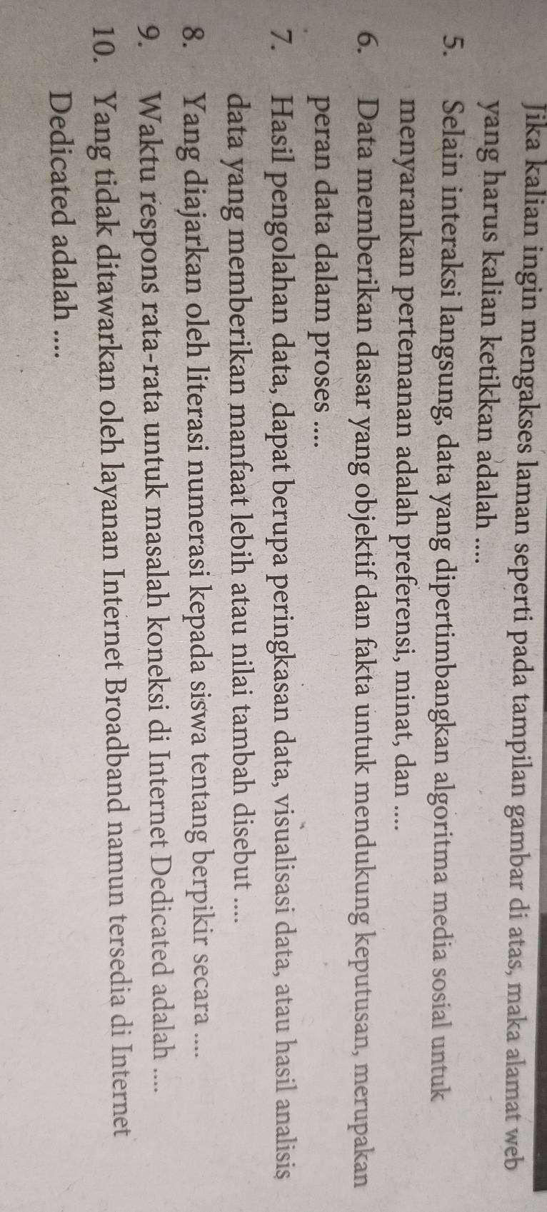 Jika kalian ingin mengakses laman seperti pada tampilan gambar di atas, maka alamat web 
yang harus kalian ketikkan adalah .... 
5. Selain interaksi langsung, data yang dipertimbangkan algoritma media sosial untuk 
menyarankan pertemanan adalah preferensi, minat, dan .... 
6. Data memberikan dasar yang objektif dan fakta untuk mendukung keputusan, merupakan 
peran data dalam proses .... 
7. Hasil pengolahan data, dapat berupa peringkasan data, visualisasi data, atau hasil analisis 
data yang memberikan manfaat lebih atau nilai tambah disebut .... 
8. Yang diajarkan oleh literasi numerasi kepada siswa tentang berpikir secara .... 
9. Waktu respons rata-rata untuk masalah koneksi di Internet Dedicated adalah .... 
10. Yang tidak ditawarkan oleh layanan Internet Broadband namun tersedia di Internet 
Dedicated adalah ....