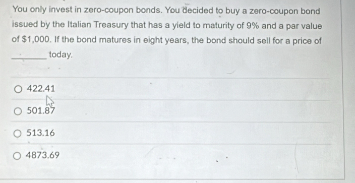 You only invest in zero-coupon bonds. You decided to buy a zero-coupon bond
issued by the Italian Treasury that has a yield to maturity of 9% and a par value
of $1,000. If the bond matures in eight years, the bond should sell for a price of
_today.
422.41
501.87
513.16
4873.69